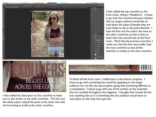 I then added the top coverline to the
                                                                                            front cover, titling it ‘Headliners’. I chose
                                                                                            to go with this coverline because I believe
                                                                                            that my target audience would like to
                                                                                            read about the types of people they are
                                                                                            most likely to see at this years festivals. I
                                                                                            kept the font and the colour the same as
                                                                                            the other coverlines so that it does to
                                                                                            deter from the overall look of the front
                                                                                            cover. Much like the previous coverline, I
                                                                                            made sure that the font was smaller than
                                                                                            the main coverline so that all the
                                                                                            attention is mainly on the main coverline.




                                                           To finish off the front cover, I added text to the bottom strapline. I
                                                           chose to go with something that would be appealing to the target
                                                           audience, but not like the top strapline, going with something different to
                                                           a competition. I chose to go with one of the articles on the essentials
                                                           that are included throughout the magazine. I thought that I would do this
I then added the descriptor to this coverline to make      over anything else as it is something that the audience would want to
sure it was similar to the other coverline. The font and   read about so that they don’t get lost.
the white colour stayed the same as the other two with
the font being as small as the other coverline.
 