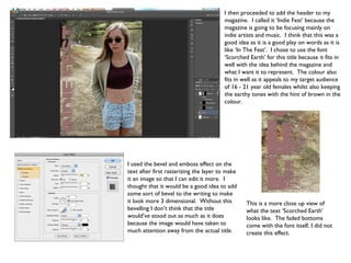 I then proceeded to add the header to my
                                        magazine. I called it ‘Indie Fest’ because the
                                        magazine is going to be focusing mainly on
                                        indie artists and music. I think that this was a
                                        good idea as it is a good play on words as it is
                                        like ‘In The Fest’. I chose to use the font
                                        ‘Scorched Earth’ for this title because it fits in
                                        well with the idea behind the magazine and
                                        what I want it to represent. The colour also
                                        fits in well as it appeals to my target audience
                                        of 16 - 21 year old females whilst also keeping
                                        the earthy tones with the hint of brown in the
                                        colour.




I used the bevel and emboss effect on the
text after first rasterizing the layer to make
it an image so that I can edit it more. I
thought that it would be a good idea to add
some sort of bevel to the writing to make
it look more 3 dimensional. Without this         This is a more close up view of
bevelling I don’t think that the title           what the text ‘Scorched Earth’
would’ve stood out as much as it does            looks like. The faded bottoms
because the image would have taken to            come with the font itself, I did not
much attention away from the actual title.       create this effect.
 