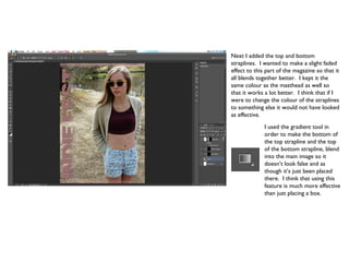 Next I added the top and bottom
straplines. I wanted to make a slight faded
effect to this part of the magazine so that it
all blends together better. I kept it the
same colour as the masthead as well so
that it works a lot better. I think that if I
were to change the colour of the straplines
to something else it would not have looked
as effective.
              I used the gradient tool in
              order to make the bottom of
              the top strapline and the top
              of the bottom strapline, blend
              into the main image so it
              doesn’t look false and as
              though it’s just been placed
              there. I think that using this
              feature is much more effective
              than just placing a box.
 