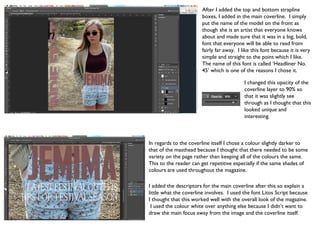 After I added the top and bottom strapline
                        boxes, I added in the main coverline. I simply
                        put the name of the model on the front as
                        though she is an artist that everyone knows
                        about and made sure that it was in a big, bold,
                        font that everyone will be able to read from
                        fairly far away. I like this font because it is very
                        simple and straight to the point which I like.
                        The name of this font is called ‘Headliner No.
                        45’ which is one of the reasons I chose it.

                                            I changed this opacity of the
                                            coverline layer to 90% so
                                            that it was slightly see
                                            through as I thought that this
                                            looked unique and
                                            interesting.



In regards to the coverline itself I chose a colour slightly darker to
that of the masthead because I thought that there needed to be some
variety on the page rather than keeping all of the colours the same.
This to the reader can get repetitive especially if the same shades of
colours are used throughout the magazine.

I added the descriptors for the main coverline after this so explain a
little what the coverline involves. I used the font Litos Script because
I thought that this worked well with the overall look of the magazine.
 I used the colour white over anything else because I didn’t want to
draw the main focus away from the image and the coverline itself.
 