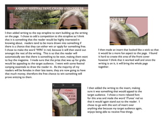 I then added writing to the top strapline to start building up the writing
on the page. I chose to add a competition to this strapline as I think
that it is something that the reader would be highly interested in
knowing about. readers tend to be more drawn into something if
there is a chance that they can either win or apply for something free.
I chose to make the word ‘WIN’ in red, because it will then stand out             I then made an insert that looked like a stick so that
amongst the rest of the writing. This is so that the reader will                  it would be a more fun aspect to the page. I found
automatically see that there is something to be won, making them want             it hard to create this area of the front cover
to buy the magazine. I made sure that the prize that was up for grabs             however I think that it worked well and once the
would be appealing to the target audience. I went with some festival              writing is on it, it will bring the whole page
camping essentials to draw the reader in. As the majority of my                   together.
readers will be females in their late teens, they are now going to have
that much money, therefore the free chance to win something will
prove enticing to them.


                                                                         I then added the writing to the insert, making
                                                                         sure it was something that would appeal to the
                                                                         target audience. I chose a more relaxed font
                                                                         for this area and made the word ‘iTunes’ red so
                                                                         that it would again stand out to the reader. I
                                                                         chose to go with this sort of insert over
                                                                         anything else because my target audience again,
                                                                         enjoys being able to receive free things.
 