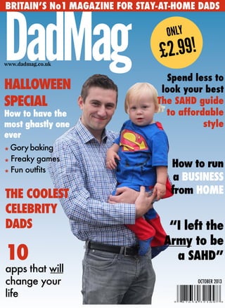 BRITAIN’S No1 MAGAZINE FOR STAY-AT-HOME DADS
DadMagwww.dadmag.co.uk
ONLY
£2.99!
HALLOWEEN
SPECIAL
How to have the
most ghastly one
ever
“I left the
Army to be
a SAHD”10
apps that will
change your
life
*Gorybaking
*
Freaky games
* Fun outfits
THE COOLEST
CELEBRITY
DADS
How to run
a BUSINESS
from HOME
Spend less to
look your best
The SAHD guide
to affordable
style
OCTOBER 2013
 