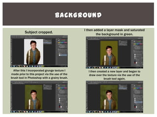 BACKGROUND
Subject cropped.
I then added a layer mask and saturated
the background in green.
After this I incorporated grunge texture I
made prior to this project via the use of the
brush tool in Photoshop with a grainy brush.
I then created a new layer and began to
draw over the texture via the use of the
brush tool again.
 