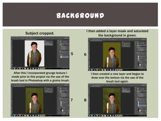 BACKGROUND
Subject cropped.
I then added a layer mask and saturated
the background in green.
After this I incorporated grunge texture I
made prior to this project via the use of the
brush tool in Photoshop with a grainy brush.
I then created a new layer and began to
draw over the texture via the use of the
brush tool again.
5 6
7 8
 