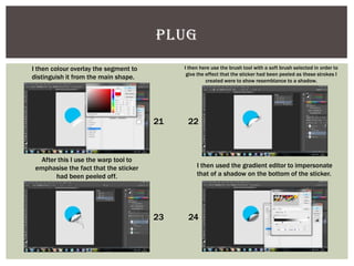 PLUG
I then colour overlay the segment to
distinguish it from the main shape.
I then here use the brush tool with a soft brush selected in order to
give the effect that the sticker had been peeled as these strokes I
created were to show resemblance to a shadow.
After this I use the warp tool to
emphasise the fact that the sticker
had been peeled off.
I then used the gradient editor to impersonate
that of a shadow on the bottom of the sticker.
21 22
23 24
 