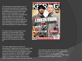 The Kerrang mast head follows most of 
the cods and conventions for magazines, 
by putting it at the top of the page as well 
as keeping the text width of the overall 
page. It is also the largest font on the 
cover so as to make more noticeable, the 
cracking effect on the text tells the 
reader that Kerrang is cool and has its 
own style which is completely different to 
other magazines; the cracking effect also 
gives the magazine more of a “ROCK” 
which helps appeal to its target audience. 
The color scheme of this issues of the 
magazine is predominately orange, 
black and red; colour’s that would be 
more appealing to a male audience 
which is more than likely the target 
audience this Kerrang issues was set 
for. 
The cover page follows the codes and 
conventions of magazines, the main image is right 
in the middle of the cover and therefore is the 
most eye catching part of the magazine. It shows 
two of the members of “LINKIN PARK” looking 
straight forward and into the direction of the 
reader; this creates a slightly subtle personal 
attraction between the product and the consumer. 
The barcode is placed at the bottom right hand 
side of the magazine; close to the barcode some 
brief information about that issues of the 
magazine is given so the reader has a little insight 
of what the issues is going to be about. 
 