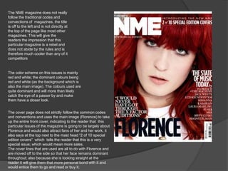 The NME magazine does not really 
follow the traditional codes and 
convections of magazines, the title 
is off to the left and is not directly at 
the top of the page like most other 
magazines. This will give the 
readers the impression that this 
particular magazine is a rebel and 
does not abide by the rules and is 
therefore much cooler than any of it 
competitors 
The color scheme on this issues is mainly 
red and white; the dominant colours being 
red and white (as the background which is 
also the main image). The colours used are 
quite dominant and will more than likely 
catch the eye of a passer by and make 
them have a closer look. 
The cover page does not strictly follow the common codes 
and conventions and uses the main image (Florence) to take 
up the entire front cover, indicating to the reader that this 
particular issues of the magazine is going to be largely about 
Florence and would also attract fans of her and her work, it 
also says at the top next to the mast head “2 of 10 special 
edition covers” which tells the reader that this is a very 
special issue; which would mean more sales. 
The cover lines that are used are all to do with Florence and 
are moved off to the side so that her face remains dominant 
throughout; also because she is looking straight at the 
reader it will give them that more personal bond with it and 
would entice them to go and read or buy it. 
 