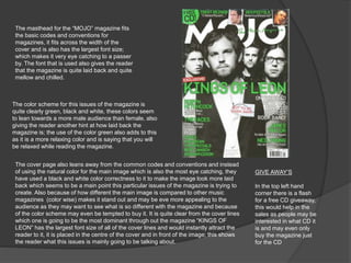 The masthead for the “MOJO” magazine fits 
the basic codes and conventions for 
magazines, it fits across the width of the 
cover and is also has the largest font size; 
which makes it very eye catching to a passer 
by. The font that is used also gives the reader 
that the magazine is quite laid back and quite 
mellow and chilled. 
The color scheme for this issues of the magazine is 
quite clearly green, black and white, these colors seem 
to lean towards a more male audience than female, also 
giving the reader another hint at how laid back the 
magazine is; the use of the color green also adds to this 
as it is a more relaxing color and is saying that you will 
be relaxed while reading the magazine. 
The cover page also leans away from the common codes and conventions and instead 
of using the natural color for the main image which is also the most eye catching, they 
have used a black and white color correctness to it to make the image look more laid 
back which seems to be a main point this particular issues of the magazine is trying to 
create. Also because of how different the main image is compared to other music 
magazines (color wise) makes it stand out and may be eve more appealing to the 
audience as they may want to see what is so different with the magazine and because 
of the color scheme may even be tempted to buy it. It is quite clear from the cover lines 
which one is going to be the most dominant through out the magazine “KINGS OF 
LEON” has the largest font size of all of the cover lines and would instantly attract the 
reader to it, it is placed in the centre of the cover and in front of the image; this shows 
the reader what this issues is mainly going to be talking about. 
GIVE AWAY’S 
In the top left hand 
corner there is a flash 
for a free CD giveaway, 
this would help in the 
sales as people may be 
interested in what CD it 
is and may even only 
buy the magazine just 
for the CD 
 