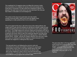 The masthead for Q magazine does not follow the common coeds 
and conventions, for a starters its names is short and simple and is 
quite easy to remember, but also where the masthead is placed, it is 
placed in the right hand corner and is not very dominant; the only part 
that makes it noticeable is its red background. 
The colors on this issue are quite basic and only mainly 
consist of red and white, which once more are slightly more 
appealing to a male audience than it is to a female one. 
The cover page for this issue also aims more at the male audience, the 
image used is quite odd and strange and will almost instantly grasp the eye 
of anyone walking past it and may even bring them to pick up the magazine 
and buy it. The image follows the common codes and conventions and sits in 
the centre; where the audience is bound to look first. The dominant cover line 
is going for the shock value to gain the audiences attention and also show 
them what this issues is mainly going to be talking about. “DAVE GROHL 
SAVES ROCL. AGAIN.” will grip the readers attention and may even make 
them carry on reading and buy the magazine; simply because of how 
dramatic the magazine is making the story sound. 
The barcode here is not following the common cods and 
conventions too closely and instead of being at it’s usual place 
at the bottom of the cover, it has been placed above the main 
cover line; this will show to the audience how big the main 
story of the magazine is (that it has to move the barcode from 
it usual place ) it could also hint to them how Q magazine likes 
to be different and go against the common rules 
The give away flash in the top right hand 
corner shows the audience what else they 
will get if they purchase the magazine. 
“FREE UNHEARD FOOS ALBUM” this 
would entice them in to buy it more 
(especially if they are a fan of Foo 
Fighters. 
