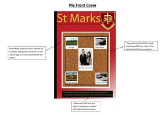 My Front Cover 
Here I have used the colour scheme of 
black red and gold as it features in the 
school logo so it corresponds with the 
school. 
I have also included five photos 
that show different sides of the 
school much like my research. 
I have used little text as it 
doesn’t look over crowded 
and looks slick and simple 
 