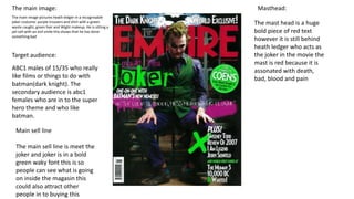 The main image:
The main image pictures heath ledger in a recognisable
joker costume: purple trousers and shirt with a green
waste caught, green hair and Wight makeup. He is sitting a
jail cell with an evil smile this shows that he has done
something bad
Masthead:
The mast head is a huge
bold piece of red text
however it is still behind
heath ledger who acts as
the joker in the movie the
mast is red because it is
assonated with death,
bad, blood and pain
Target audience:
ABC1 males of 15/35 who really
like films or things to do with
batman(dark knight). The
secondary audience is abc1
females who are in to the super
hero theme and who like
batman.
Main sell line
The main sell line is meet the
joker and joker is in a bold
green waky font this is so
people can see what is going
on inside the magasin this
could also attract other
people in to buying this
 