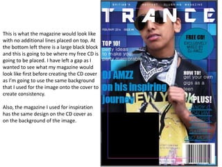 This is what the magazine would look like
with no additional lines placed on top. At
the bottom left there is a large black block
and this is going to be where my free CD is
going to be placed. I have left a gap as I
wanted to see what my magazine would
look like first before creating the CD cover
as I’m going to use the same background
that I used for the image onto the cover to
create consistency.
Also, the magazine I used for inspiration
has the same design on the CD cover as
on the background of the image.
 