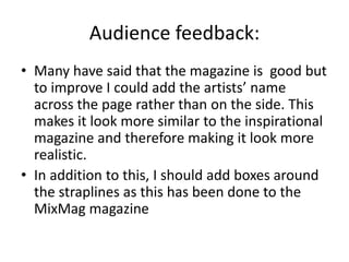 Audience feedback:
• Many have said that the magazine is good but
to improve I could add the artists’ name
across the page rather than on the side. This
makes it look more similar to the inspirational
magazine and therefore making it look more
realistic.
• In addition to this, I should add boxes around
the straplines as this has been done to the
MixMag magazine
 