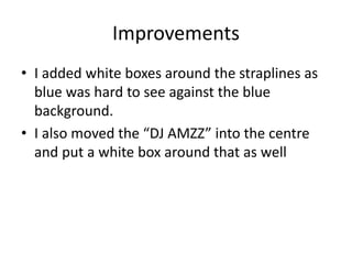 Improvements
• I added white boxes around the straplines as
blue was hard to see against the blue
background.
• I also moved the “DJ AMZZ” into the centre
and put a white box around that as well
 