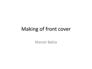 Making of front cover
Manvir Bahia
 