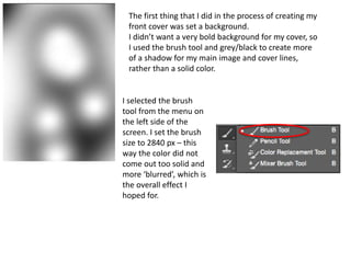 The first thing that I did in the process of creating my
front cover was set a background.
I didn’t want a very bold background for my cover, so
I used the brush tool and grey/black to create more
of a shadow for my main image and cover lines,
rather than a solid color.
I selected the brush
tool from the menu on
the left side of the
screen. I set the brush
size to 2840 px – this
way the color did not
come out too solid and
more ‘blurred’, which is
the overall effect I
hoped for.
 