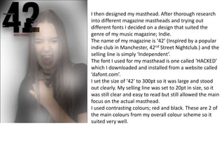 I then designed my masthead. After thorough research
into different magazine mastheads and trying out
different fonts I decided on a design that suited the
genre of my music magazine; Indie.
The name of my magazine is ‘42’ (Inspired by a popular
indie club in Manchester, 42nd Street Nightclub.) and the
selling line is simply ‘Independent’.
The font I used for my masthead is one called ‘HACKED’
which I downloaded and installed from a website called
‘dafont.com’.
I set the size of ‘42’ to 300pt so it was large and stood
out clearly. My selling line was set to 20pt in size, so it
was still clear and easy to read but still allowed the main
focus on the actual masthead.
I used contrasting colours; red and black. These are 2 of
the main colours from my overall colour scheme so it
suited very well.
 