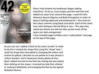 Once I had created my masthead I began adding
coverlines. To do so, I just simply used the text tool and
added my cover lines around the page. I used the font
Helvetica Nueue Regular and Bold throughout in order to
keep it looking organised and professional. I also stuck to
the colour scheme using black and white. Each of the cover
lines were between 30 and 40 pt in size – This way they
stood out clearly, but did not take up too much of the
space nor look unorganised.
I also included page numbers and a ‘subscription’ message
at the top of the page.
As you can see I added a flash to the cover as well. In order
to do this I created the shape first using the ‘shape’ tool. I
sized my shape then formatted it, changing the colour and
outline to yellow. I decided to use yellow as it was almost a
‘colour breaker’ and it stood out clearly above all else.
Next I added the text to the flash by clicking the text option
then clicking on the shape. I inserted my text then altered
it; making it bold/italic and changing the font to the typical
Helvetica Nueue.
 