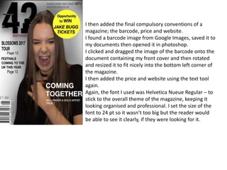 I then added the final compulsory conventions of a
magazine; the barcode, price and website.
I found a barcode image from Google Images, saved it to
my documents then opened it in photoshop.
I clicked and dragged the image of the barcode onto the
document containing my front cover and then rotated
and resized it to fit nicely into the bottom left corner of
the magazine.
I then added the price and website using the text tool
again.
Again, the font I used was Helvetica Nueue Regular – to
stick to the overall theme of the magazine, keeping it
looking organised and professional. I set the size of the
font to 24 pt so it wasn’t too big but the reader would
be able to see it clearly, if they were looking for it.
 