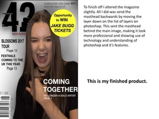 To finish off I altered the magazine
slightly. All I did was send the
masthead backwards by moving the
layer down on the list of layers on
photoshop. This sent the masthead
behind the main image, making it look
more professional and showing use of
technology and understanding of
photoshop and it’s features.
This is my finished product.
 