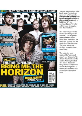 They use huge headlines of the
bands name. For this front
coversuch as ‘’bring me the
horizon’’ to attract their fans to
buy the magazine, so they can
read up about their favourite
band.
The magazine uses other
large bands such as biffy
clyro, bullet for my
valentine, AFI and
newfound glory. To help
sell the issue by tapping
into their fan-base.
The cover image is of the
main band ‘’bring me the
horizon’’. The image has
been layered to make
them seem in between the
magazine heading and the
main tile of the magazine.
The cover image is a
medium long shot of the
main band.
The magazine uses
taglines like ‘’access all
areas’’ and ‘’Exclusive’’ to
attract the attention of the
reader. Not only this but
also makes the reader
thing they cannot find this
information or photos of
their band anywhere else
so they should buy this
issue.
sue (bands,
s a fantastic
sue because
e use of a
 