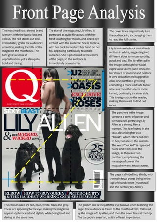 The masthead has a strong brand
identity, with the iconic font and
colour. The red stands out and
immediately grabs the audience’s
attention, making the title of the
magazine the main focus. The
font gives a sense of
sophistication, yet is also quite
bold and daring.
The star of the magazine, Lily Allen, is
portrayed as quite flirtatious, with her
hand touching her mouth, and direct eye
contact with the audience. She is topless,
with her back turned and her hand on her
hip, appealing particularly to a male
audience. She is positioned in the centre
of the page, so the audience is
immediately drawn to her.
The panthers in the image
connote a sense of power and
perhaps evil, portraying Lily
Allen as a strong, fierce
woman. This is reflected in the
text, describing her as a
“beast”, which refers not only
to her, but also to the animals.
The word “wicked” is repeated
twice and works well the
image, as there are two
panthers, emphasising the
message of power the
magazine wants to put across.
The page is divided into thirds, with
the main focal points being in the
top left hand corner (masthead)
and the centre (‘Lily Allen’).
Lily is written in black and Allen is
written in white, suggesting two
different sides to her personality,
good and bad. This is reflected in
the image; although her facial
expression seems quite innocent,
her choice of clothing and posture
is very seductive and suggestive.
Also, one panther is growling
connoting a more wild side to her,
whereas the other seems more
tamed, portraying a calmer side.
This is enigmatic to the reader,
making them want to find out
more.
The golden line is the path the eye follows when scanning the
page. The audience is drawn to the masthead first, followed
by the image of Lily Allen, and then the cover lines at the top.
The barcode is seen last, as it is of least importance.
The cover lines enigmatically lure
the audience in, encouraging them
to read the full stories.
The colours used are red, blue, white, black and grey.
These are appealing to the eye, making the magazine
appear sophisticated and stylish, while being bold and
daring at the same time.
 