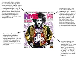 The mast head is placed in the top
left hand corner of the page. It is a
simple bold font but however unlike a
normal issue of NME magazine it has
a pink/purple masthead. This is the
colour scheme they have used for
nearly all writing on the front cover.
They have used it because the
magazine is celebrating the 40th
anniversary of Jimi Hendrix as it says
above the mast head.

The main cover lines are not in
straight columns but are in a
scribbled kind of font curving
around the main image. They also
all fit the purple colour scheme.
This could be a metaphor for Jimi
Hendrix as they are unpredictable
and unique.

The cover liners are in a bold
simple font but in bright pink
following the colour scheme of
this issue. They have been place
in the top right not really in the
main focus as the key selling
point of this magazine is Jimi.
They do link into the Jimi
Hendrix theme by telling the
reader about great guitarists
“alive today” which will target
the same audience as a Hendrix
fan.

The main image is of Jimi
Hendrix and has a high
colour contrast on the photo.
His bright vibrant clothing
against the background of
white. It has been placed in
the middle if the page to
grab the buyers attention as
this is a unique issue of the
magazine.

 