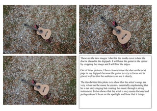 These are the raw images I shot for the inside cover where the
disc is placed in the digipack. I will have the guitar in the centre
by cropping the image and I will blur the edges.
Out of these pictures, I have chosen to use the shot on the next
page in my digipack because the guitar is very in focus and is
placed well so that the audience can see it clearly.
The idea behind this photo is to show that the artist’s songs are
very reliant on the music he creates, essentially emphasising that
he is not only singing but creating the music through a string
instrument. It also shows that the artist is very music-focused and
perhaps doesn’t focus on the spotlight and fame that it brings.
 