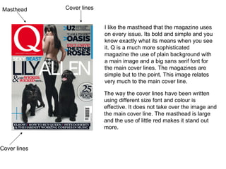 Masthead I like the masthead that the magazine uses on every issue. Its bold and simple and you know exactly what its means when you see it. Q is a much more sophisticated magazine the use of plain background with a main image and a big sans serif font for the main cover lines. The magazines are simple but to the point. This image relates very much to the main cover line.  The way the cover lines have been written using different size font and colour is effective. It does not take over the image and the main cover line. The masthead is large and the use of little red makes it stand out more.  Cover lines Cover lines 