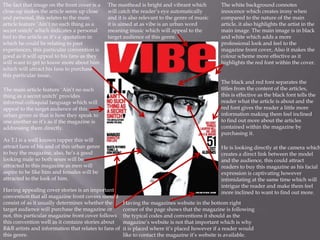 The fact that image on the front cover is a   The masthead is bright and vibrant which         The white background connotes
close-up makes the article seem up close      will catch the reader’s eye automatically        innocence which creates irony when
and personal, this relates to the main        and it is also relevant to the genre of music    compared to the nature of the main
article feature ‘Ain’t no such thing as a     it is aimed at as vibe is an urban word          article, it also highlights the artist in the
secret snitch’ which indicates a personal     meaning music which will appeal to the           main image. The main image is in black
feel to the article as it’s a quotation in    target audience of this genre.                   and white which adds a more
which he could be relating to past                                                             professional look and feel to the
experiences, this particular convention is                                                     magazine front cover, Also it makes the
good as it will appeal to his fans as they                                                     colour scheme more effective as it
will want to get to know more about him                                                        highlights the red font within the cover.
which will attract his fans to purchase
this particular issue..
                                                                                               The black and red font separates the
The main article feature ‘Ain’t no such                                                        titles from the content of the articles,
thing as a secret snitch’ provides                                                             this is effective as the black font tells the
informal colloquial language which will                                                        reader what the article is about and the
appeal to the target audience of this                                                          red font gives the reader a little more
urban genre as that is how they speak to                                                       information making them feel inclined
one another so it’s as if the magazine is                                                      to find out more about the articles
addressing them directly.                                                                      contained within the magazine by
                                                                                               purchasing it.
As T.I is a well known rapper this will
attract fans of his and of this urban genre                                                    He is looking directly at the camera which
to buy the magazine, also, he’s a good                                                         creates a direct link between the model
looking male so both sexes will be                                                             and the audience, this could attract
attracted to this magazine as men will                                                         readers to buy this magazine as his facial
aspire to be like him and females will be                                                      expression is captivating however
attracted to the look of him.                                                                  intimidating at the same time which will
                                                                                               intrigue the reader and make them feel
Having appealing cover stories is an important                                                 more inclined to want to find out more.
convention that all magazine front covers should
consist of as it usually determines whether the       Having the magazines website in the bottom right
target audience will purchase the magazine or         corner of the page shows that the magazine is following
not, this particular magazine front cover follows     the typical codes and conventions it should as the
this convention well as it contains stories about     magazine’s website is not that important which is why
R&B artists and information that relates to fans of   it is placed where it’s placed however if a reader would
this genre.                                           like to contact the magazine it’s website is available.
 