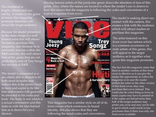 Having famous artists of this particular genre draws the attention of fans of this
The masthead is                     genre. Also, where the names are located is where the reader’s eye is drawn to
bright, vibrant and eye-            first, this shows that the magazine is following the codes and conventions of a
catchy, it relates to the genre     typical magazine front cover.
of music this magazine                                                                   The model is making direct eye
promotes therefore will                                                                  contact with the camera, this
attract the target audience.                                                             creates a link with the audience
                                                                                         which will attract readers to
Because the model presented                                                              purchase this magazine.
in the main image is a well
known artist this will attract                                                          The artist featured on this
his fans to purchase this                                                               front cover has tattoos which
magazine, also because he is                                                            is a common occurrence on
extremely famous within the                                                             male artists of this genre, this
R&B industry this will attract                                                          will appeal to the target
fans of the genre that are not                                                          audience as it signifies what
particularly fans of Trey Songz                                                         genre this magazine promotes.
but are fans of R&B.
                                                                                        The fact that the magazine states that
                                                                                        there is another version of this front
The model is presented as a                                                             cover is effective as it can give the
sex object, this is attractive to                                                       reader the opportunity to collect the
both sexes as males may                                                                 magazine or in case the reader
                                                                                        prefers the artist on the other version
believe this is the perfect body
                                                                                        of this front cover, they may
to have and aspire to be like                                                           purchase that cover instead. This
him and women will generally                                                            could also be a bad thing as twice as
be attracted to his looks and                                                           many copies may have to printed or
body. His body is wet which is                                                          if the copies are halved more than
a sexual connotation and this         This magazine has a similar style on all of its   half of the target audience may
                                                                                        prefer one cover and may not be able
links in with the tiles behind        front covers which reinforces its brand
                                                                                        to get it which could result in less
him as it shows he’s in a             identity, this also shows that they are           purchases than if there was only one
shower.                               following the usual codes and conventions.        front cover available.
 