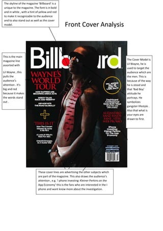 The skyline of the magazine ‘Billboard’ is a
unique to the magazine. The font is in bold
and in white , with a hint of yellow and red
to make it recognizable to the audience
and to also stand out as well as the cover
model.                                            Front Cover Analysis



This is the main
magazine line                                                                             The Cover Model is
assorted with                                                                             Lil Wayne, he is
                                                                                          used to target the
Lil Wayne , this                                                                          audience which are
pulls the                                                                                 the men. This is
audience’s                                                                                because of the way
attention . It’s                                                                          he is stood and
big and red                                                                               that ‘Bad Boy’
because it makes                                                                          attitude he
the words stand                                                                           portrays. He
out .                                                                                     symbolizes
                                                                                          gangster lifestyle .
                                                                                          Also that what is
                                                                                          your eyes are
                                                                                          drawn to first.




                            These cover lines are advertising the other subjects which
                            are part of the magazine. This also draws the audience’s
                            attention , e.g. ‘i phone investing: Kleiner Perkins on the
                            App Economy’ this is the fans who are interested in the I
                            phone and want know more about the investigation.
 