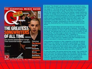 The band “The Streets” are the main feature on this front cover. The lead singer is situated staring straight to the camera, inviting the reader in. The three other Band members are stood behind, acting like an entourage or gang. Having their arms folded and behind their backs seems as if they are waiting, maybe waiting for a reader to indulge and purchase this magazine. In the corner, the popular brand of Musical equipment can be seen, suggesting that these are serious musicians supplying serious good music. This subtle sense is supported with the cover line which reads “THE GREATEST SONG WRITERS OF ALL TIME” Part of this text is highlighted in orange, coordinating to the band’ s name on the right side, illustrating that The Streets are one of these serious bands. The upper situated Slogo and lower tag lines are bordered red, acting as an almost frame for the photo in between. This border draws your attention to what is with inside it and thus highlighting the Band. The attitude that is set in my mind by this photo, is very surrendering. The lead singer is stood very closer to the camera, looking directly and simplistically into it. Standing so uncomfortable close seems as if he is offering only what he is, a musician. A fancy pose isn't needed to get their message across, all they care about is making music  they  like. Using popular musicians in their magazine is one way to pull an audience in, but nobody can resistant a good bargain. A special offer is seen near the top, to the left (so it can been seen whilst stacked on a shelf) and stands clearly out in yellow. Standing out from the red background, this unique selling point reveals that Q magazine is offering something others are not, a “FREE CD” A cover line reads “the stories behind their songs”. this creates the sense that they will explore deeper into the bands, offering more than just music, but personal depth and interaction with the stars. Offering such more personal attributes rather to superficial exteriors, represents the magazine as more intellectual and personal. Offering more than just music to its costumers.  