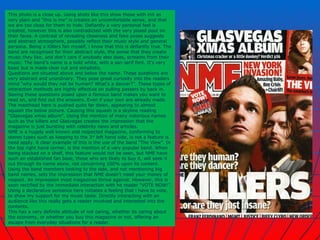 This photo is a close up. Using shots like this show those with init as very plain and “this is me” is creates an uncomfortable sense, and that we are too close for them to hide. Defiantly a very personal feel is created, however this is also contradicted with the very posed pout on their faces. A contrast of revealing closeness and fake poses suggests and abstract atmosphere, possibly reflect their music style and general persona. Being a Killers fan myself, i know that this is defiantly true. The band are recognised for their abstract style, the sense that they create music they like, and don't care if anybody else does, screams from their music. The band’s name is a bold white, with a san serif font. It’s very basic but is made clear cut and simplistic.  Questions are situated above and below the name. These questions are very abstract and unordinary. They pose great curiosity into the readers mind “why would they not be human? What's a dancer?”. These types of interaction methods are highly effective on pulling passers by back in. Seeing these questions posed upon a famous band makes you want to read on, and find out the answers. Even if your own are already made. The masthead here is pushed quite far down, appearing to almost squash the below picture. Causing this squash is a skyline reading “Glasvegas xmas album”. Using the mention of many notorious names such as the killers and Glasvegas creates the impression that the magazine is just bursting with celebrity news and articles.  NME is a hugely well known and respected magazine, conforming to stereo types such as keeping to the 3 rd  left hand side, is not a feature is need apply. A clear example of this is the use of the band “The View”. In the top right hand corner, is the mention of a very popular band. When being stacked on a shelf, this feature would not be seen, but NME have such an established fan base, those who are likely to buy it, will seek it out through its name alone, not concerning 100% upon its content. Using the band members looking to the side, and not mentioning big band names, sets the impression that NME doesn't need your money of respect. An impression most magazines thrive against. However, this is soon rectified by the immediate interaction with he reader “VOTE NOW!”. Using a declarative sentence here initiates a feeling that i have to vote, to show my support for my music taste. Directly interacting with an audience like this really gets a reader involved and interested into the contents.  This has a very definite attitude of not caring, whether its caring about the economy, or whether you buy this magazine or not, offering an escape from everyday situations for a reader. 