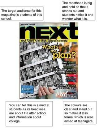 The target audience for this magazine is students of this school. The masthead is big and bold so that it stands out and students notice it and wonder what it is. You can tell this is aimed at students as its headlines are about life after school and information about college. The colours are clear and stand out so makes it less formal which is also aimed at teenagers. 