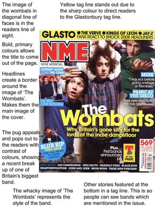 Other stories featured at the bottom in a tag line. This is so people can see bands which are mentioned in the issue. The pug appeals and pops out to the readers with contrast of colours, showing a recent break up of one of Britain's biggest band. Yellow tag line stands out due to the sharp colour to direct readers to the Glastonbury tag line. Bold, primary colours allows the title to come out of the page. Headlines create a border around the image of ‘The Wombats’. Makes them the main image of the cover. The image of the wombats in diagonal line of faces is in the readers line of sight. The whacky image of ‘The Wombats’ represents the style of the band. 
