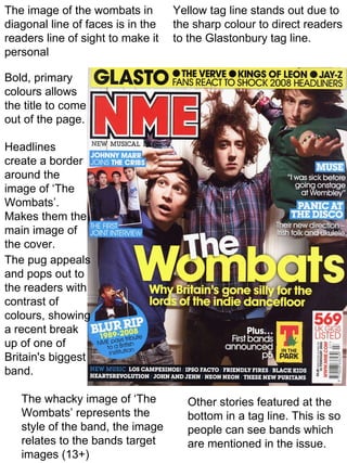 The image of the wombats in        Yellow tag line stands out due to
diagonal line of faces is in the   the sharp colour to direct readers
readers line of sight to make it   to the Glastonbury tag line.
personal

Bold, primary
colours allows
the title to come
out of the page.

Headlines
create a border
around the
image of ‘The
Wombats’.
Makes them the
main image of
the cover.
The pug appeals
and pops out to
the readers with
contrast of
colours, showing
a recent break
up of one of
Britain's biggest
band.

   The whacky image of ‘The          Other stories featured at the
   Wombats’ represents the           bottom in a tag line. This is so
   style of the band, the image      people can see bands which
   relates to the bands target       are mentioned in the issue.
   images (13+)
 