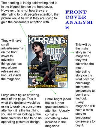 The heading is in big bold writing and is in the biggest font on the front cover. However this is not how they are attempting to grab peoples attention, the picture would be what they are trying to gain the consumers attention with. Large main figure covering most of the page. This is what the designer would be using to grab the consumers attention, it is the first thing you see when looking at the front cover so it has to be an appealing picture or design. This will be the main story in the magazine, they will advertise the most interesting story on the front cover to encourage interested consumers to buy it and find out. Every magazine will have a main story to encourage consumers to buy it.  They will have small advertisements on the front cover to advertise things such as new album releases and bonus’s inside the magazine. Small bright jaded box to further grab consumers attention. Usually contains something extra included in the magazine Front cover analysis 