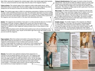 Note: When opening the magazine the contents page is after a few double paged advert spreads. This is an unusual convention but also helps show the class of this magazine (higher).  Colour scheme : The contents pages of this magazine contain subtle pastel colours  with a white block colour to contrast with. The first contents page uses one main image for the whole background and the second contains the secondary images and advertising blocks.  Category blocks/columns : Both pages of contents contain the same style and font. They are all sub titled into different sections and the page number and a drop quote is put in bold to shorten what each page is about. The titles which are bigger are in the same font as where it says ‘November’. The writing is a classy style but with a girly touch, this is so it represents the magazine genre.  Main image : The different aspect about this magazine is that the main contents image or even secondary images have no relation to the front cover main image. This can cause confusion and sometimes be misleading to the audience. The main image for the contents is located on one page covering around 73% of the page. The picture is subtle, classy and intriguing and shows an alternative style to fashion which is what the magazine is trying to portray.  Smaller images : The smaller images on this magazine are different to other magazines I have seen. No drop quotes, subheadings/titles or anything are used except the picture itself and a page number. This gives the page a lot less of a messy look making it appear more formal, neat and tidy. The two pictures overlap each other slightly giving the look of the page being full but still formal as the pictures do not slant.  Deals : The contents page make no effort in to advertising subscriptions. Nothing is put into bold, no pugs or other advertising techniques are used. The subscription description is put into a pastel pink box at the bottom and all writing is dull, small and in no abstract font. Contact details are also placed into this box and still nothing is made bold or eye catching. A positive of this could be that the magazine care more about what’s in this issue than advertising even more.  Details : This magazine has something I have seen in no other and like the idea of it. It contains four pictures of the past ‘company’ magazine front covers and it lists the names of the photographers, stylists, but also everything the model wears and has on. This is a brilliant aspect as it is different to other magazines making company have a unique feature to their contents page.  Another outstanding feature which will attract extra audience due to the eco friendliness of the magazine is the part where it says ‘recycle’ at the bottom right hand corner with details of what you can do with this magazine.  Page numbers : When the numbers are located on the picture they are in a classy stylish white font and stand out. It is now apparent this is a classic magazine contents feature (to have numbers next to pictures). On the columns of page details the numbers are in bold and no more outstanding the bold quote next to them. The good thing is that all these page numbers are visible and easy to understand.  Website : From what I have gathered analysing these magazines It is important to list the website address more than once. This magazine have done this. On the first page the magazine website is put in small bold font next to the page number on the right hand bottom corner. On the next page of contents the website address is located by the page number again then in the subscription pastel box and also the black box to the right of it with contact details.  A noticeable aspect though is that the website will always be in small font as it is least important to a reader.  