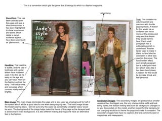 This is a convention which gits the genre that it belongs to which is a fashion magazine. Main image : The main image dominates the page and is also used as a background for half of the spread which will be a good idea for me when designing my own. The main image shows the model wearing black, I am not sure why this could be as normally a brighter colour would be worn. The background of the image helps make the theme of the page as the decayed wall is distinctive in every background. It is also different making the magazine have an alternative feel to the fashion.  Secondary images : The secondary images are portrayed as smaller versions than the bigger one, the only change is the outfit and look being styled, the reason nothing else such as background changes is so you focus solely on the model, another reason for the background not changing would be to theme the page and make it consistent. The secondary images here have no captions that are commonly seen in magazines and newspapers.  Headline:  The headline is subtle, and the use of boldness and capital letters have not been used. I like this as it’s easy on the eye and you can focus more on the fashion and not the story. The font is white and turquoise which contrast nicely and not brightly.  Text:  This contains no columns which are common with double page spreads. A reason for this would be so audience can focus more on the photos and only read the details they would want to hear. Each small paragraph has a subheading which is underlined. Another factor used to make it stand out and also be consistent is what was used on the cover; The hand written effect, each small paragraph has a bullet point next to it which looks like it has been hand drawn. A reason for this would be to make it look and feel personal.  Stand first:  This has been used to open the page and give a short introduction. It has been highlighted to show importance and words which relate to target audience appeal have been used such as ‘glamorous’.  Advertising. 