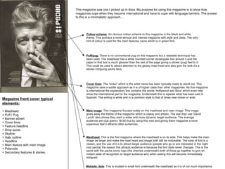 Magazine front cover typical elements:   + Masthead  + Puff / Pug + Banner advert + Cover lines  + Feature headline + Drop quote + Skyline + Halo outline + Headline + Main feature with main image + Polaroids + Secondary features & stories.  Colour scheme : An obvious colour scheme to this magazine is the black and white theme. This portrays a more serious and intense magazine with style and class. The only hint of colour is used for the main features name which is in green font.  This magazine was one I picked up in Ibiza. My purpose for using this magazine is to show how magazines cope when they become international and have to cope with language barriers. The answer to this is a minimalistic approach…  Masthead:  This is the first magazine where the masthead is on its side. This helps make the main image be larger and make the mast head and image both still be noticeable. The style of font is a classic, and the use of it is to attract target audience (people who go or are interested in the night club pacha) the reason this attracts audience is because the font style never changes. This is the same with the pacha iconic logo (the cherries underneath) both of these go together to give an instant state of recognition to target audience who when seeing this will become immediately intrigued.  Puff/pug:  There is no conventional pug on this magazine but a relatable technique has been used. The masthead has a white rounded corner rectangular box around it and the paper in that box is much glossier than the rest of the page giving a sticker (pug) feel to it. This could be used to attract attention to the glossy mast head and also give the look it’s a sticker intriguing pacha fans.  Cover lines : The ‘kicker’ which is the artist name has been typically made to stand out. This magazine uses a subtle approach as it is of higher class than other magazines. As this magazine is international the explanatory line contains the words ‘Hollywood and Ibiza’ which even help show the international part to the magazine. Underneath this is repeats what has been said in Spanish. The writing is white and in a common style to that of times new roman or arial.  Main image : This magazine focuses solely on the masthead and main image. This image gives away the theme of the magazine which is classy and artistic. The star they use ‘David Lynch’ also shows they want a wider and more dynamic target audience. The average audience are club goers (18-30) but by using this man and giving there magazine a more expensive feel it attracts older audiences.  Website, date : This is located in small font underneath the masthead as it is of not much importance. 