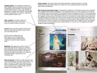 Main image and secondary images : Considering the magazine is multi lingual, pictures are an essential way to portray features without explanation. This magazine focuses on no main image but on four which are all different and are used to give off an example of all that the magazine is about. The first image which is of a blonde model in front of the deep blue sea and a tree, this shows the art, glamour and exotic side of the magazine and also shows off the island of ibiza. The next shows an outdoor pacha venue showing off the night life pacha are involved with. The next is of two girls whom are djs, this relates the magazine with originality for having two female djs, but also glamour as they are both model material as well. Last is of a common woman in her own original, cool, exotic looking home with much sunlight coming in, this appeals to the older more normal audience who can relate with this. To sum this up; The magazine uses these images to attract all audiences.  Colour scheme : The colour scheme has nothing particular or distinctive about it, it is white background with mainly black writing. This helps not to over complicate things and keep the style simple and refreshing.  Category blocks : This magazines contents has clear category blocks containing the bare minimum of explanation about the page. It has headings for the two different boxes on each page showing the separation of ‘regulars’ and features. I like the style of these simple blocks as it is easy to understand and the pages are easy to find.  Page  numbers : The page numbers are all in bold and some are in the corners which is a typical contents convention.  No buzz words or letters from the editor feature in this contents page. This creates a spacious feeling to the contents but does not make it personal at all.  Lay out : Each page have small thin borders and lines are used to section different parts so they do not all merge into one.  Masthead : Both pages say ‘sumario’ which is presumably Spanish for summary (or contents). Both mastheads contain a different theme. One is blue like the sea picture beneath it, the other is floral like the flower picture below, this makes the masthead look like a stencil which is an interesting style.  Date and website : The date is made apparent more on the contents pages from what I have noticed. The date in this one is in a green leaf shape at the top which is outstanding from anything else. Websites are commonly put next to page numbers and this applies to this magazine as well.  