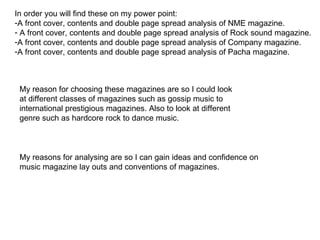 In order you will find these on my power point: A front cover, contents and double page spread analysis of NME magazine.  A front cover, contents and double page spread analysis of Rock sound magazine. A front cover, contents and double page spread analysis of Company magazine. A front cover, contents and double page spread analysis of Pacha magazine.  My reason for choosing these magazines are so I could look at different classes of magazines such as gossip music to international prestigious magazines. Also to look at different genre such as hardcore rock to dance music.  My reasons for analysing are so I can gain ideas and confidence on music magazine lay outs and conventions of magazines.  