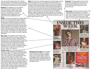 The nme contents page does not fit in with the American theme, it is a simplistic mainly black and white theme which is easy on the eyes and possible to read without confusion from too much going on.  Masthead : The biggest font on this page is where it should say ‘contents’ at the top centre of the page, instead it says ‘inside this week’. The writing is in a very formal style and made like that to look like a newspaper, even the pages are in a non glossy format but actually like normal paper.  Writing : The common writing for a contents page is set out in a news paper column style (category blocks). This is especially true when it comes to this magazine as that is the style it is going for, a reason for this could be due to face it’s an indie-alternative magazine and instead of making it like a gossip magazine and other genres, they go with a formal news paper style and add style to it (this is because most indie people do this with fashion and music anyway). The writing is all in black and font style and size vary to make it not entirely repetitive and boring.  Main image : This magazine hasn’t fitted in with the front cover theme or main story, instead it has used the contents to focus on a different main image and story, this could be a good idea as the front page was so well advertised you wouldn’t need the contents to be themed and centred around Lana as well. Instead a picture of Noel Gallagher is the main image, underneath in itallics and smart font is a quote, it is a comedic one giving an edge to the magazine.  Smaller images : From looking through the magazine it’s apparent this is the page with most secondary images. The images and advertisement block are the only part of the contents page in colour, this is good as it attracts attention to each image and each image are a feature of the magazine. In each right hand corner of the photo there contains a number, this is a page number, it is bold and big making it easy to understand where to look to find out about these photos. Again just like the secondary stories on the front cover, the smaller images contain a quote or feature underneath to give a bit more information about the story but not loads so you want to read more.  Deals:  The only other coloured image on the contents page is at the right hand bottom corner. It’s background is bold red which is of course extremely eye catching, to add to this much of the writing is in yellow so both of these together stand out more than anything. The reason for this is because nme are advertising subsciptions to them and this is a main way they would be making there money so its vital to make this stand out and be read and advertised well. All details are put in this box such as phone number and website address. Instead of telling you the deal it talks about saving (£46). This helps the magazine have more subscribers as you do not know about the price until you investigate and by then the effort you put in would make you want it more.  Message from the editor : No message from the editor is located on this page which is abnormal. A classic magazine known once for editor letters would be the lakeland limited magazine where the editors letters were so personal when she became ill, readers would send in cards and letters for her.  Buzz words : A few buzz words are used on this contents page to link stories. For example underneath Lana Del Reys photo it says ‘this is scary’, this is a follow on from her ‘im a psycho’ quote on the front, this in some terms could mean it’s a buzz word but not the best example.  Continuity:  This page doesn’t have as much continuity as I would expect, some parts of it though do have relations to the front cover such as the posh font that says ‘Plus’ and some of the font.  