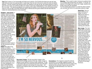 Bleeding :  This is used to make it obvious to audience that it is a double page spread they are reading.  To do this, an element of the page such as the main image, headline and border cross over the centrefold.  For this double page spread it is a time line which crosses over and also the corner of a secondary polaroid image.  Stand first : This is a way to introduce an article. It is put in different font which is commonly larger.  This article uses this… Itallics are used and names are put in bold and colours to highlight parts and make things more interesting, eye catching and colourful.  Text:  Each column is 7cm horizontally and there are 6 columns. Out of all the font there are only two drop caps which are when the opening letter is made larger than the rest of the text to indent the start and attract attention. The text contains bold sections which are questions nme ask the star. By putting sections in bold it gives the text a less over whelming effect and makes it seem less challengeable for less capable members of the t.a to read.  The opening paragraphs are explaining the location of the interview and surrounding events close to it such as gigs, the whole interview style is informal and this gives readers the laid back feel and makes the reading experience more enjoyable.  Headline – drop quote : A headline needs to be eye catching, short and snappy. They need to stand out and have clear correlation with the article itself without much thinking to be done.  This title for nme is a quote shown below the picture of the star who said it ‘im so nervous…’ phrases like this work well for average class double page spreads as they are like gossip and spark interest and curiosity as it doesn’t explain anything leaving you asking many questions. This headline has orange speech marks and blue writing all in bold and capitals on a white background which makes it all very prominent and eye catching.  Main image : The main image takes up around 30% of the double page spread which means it will be the most eye catching feature which is why it’s necessary to get the best photo to represent the page spread itself. This is why they have chosen the photo of Lana Del Rae drinking a bottle of coke casually and also using the Laura Mulvey ‘male gaze’ idea of her being iconic. The photo has her drinking coke to portray the relaxed atmosphere and then the shoes portray the cool and original idea of the magazine and the flag represents the over all theme of her being American.  Insert : This adds to the spread not making everything boring and over welming. For this magazine a time line has been put in at the bottom which fits with the blue red and white theme but adds style and interest to the page itself. A time line is a good way to portray a new stars career without having to list it all in the main paragraphs. In a way it’s still information which Is in the story but portrayed differently to not make it boring.  Secondary images : The two secondary images in this article are of younger pictures of the star, drastic change is always an eye catcher to common public audiences. To add a decorative style to the spread the pictures have both been portrayed in polaroid's and overlap for a busy style. – All pictures have captions which are located at the bottom right hand corners.  Conventions : This magazine spread fits with the conventions of an average magazine spread. The American theme has carried from the front page to the spread and the portrayal of genre has stuck to the originality and alternativeness of an indie-rock magazine.  