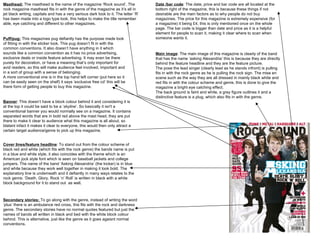 Masthead:  The masthead is the name of the magazine ‘Rock sound’. The rock magazine masthead fits in with the genre of the magazine as it’s all in jet black writing, capitals and has a very serious dark look to it. The letter ‘R’ has been made into a logo type look, this helps to make the title remember able, eye catching and different to other magazines.  Puff/pug:  This magazines pug defiantly has the purpose made look of fitting in with the sticker look. This pug doesn’t fit in with the common conventions. It also doesn’t have anything in it which sounds like a common convention as it has no price advertising, exclusive deals or inside feature advertising. It may even be there purely for decoration, or have a meaning that’s only important for avid readers, so this will make audience feel involved, important and in a sort of group with a sense of belonging.  A more conventional one is in the top hand left corner (put here so it can be easily seen on the shelf) it says ‘exclusive free cd’ this will be there form of getting people to buy this magazine.  Banner : This doesn’t have a block colour behind it and considering it is at the top it could be said to be a ‘ skyline ’. So basically it isn't a conventional banner you would normally see on a magazine. It contains separated words that are in bold red above the mast head, they are put there to make it clear to audience what this magazine is all about, so blatant infact it makes it clear to everyone, this would then only attract a certain target audience/genre to pick up this magazine. Cover lines/feature headline : To stand out from the colour scheme of black red and white (which fits with the rock genre) the bands name is put in a blue and white style, it also coincides with the theme which is an American jock style font which is seen on baseball jackets and college jumpers. The name of the band ‘Asking Alexandria’ (the kicker) is in blue and white because they work well together in making it look bold. The explanatory line is underneath and it defiantly in many ways relates to the rock genre. ‘Death. Glory. Rock ‘n’ Roll’ is written in black with a white block background for it to stand out  as well.  Secondary stories:  To go along with the genre, instead of writing the word ‘plus’ there is an ambulance red cross, this fits with the rock and darkness genre. The secondary stories have no normal quotes featured but just the names of bands all written in black and bed with the white block colour behind. This is alternative, just like the genre as it goes agaisnt normal conventions.  Date /bar code : The date, price and bar code are all located at the bottom right of the magazine, this is because these things if not desirable are the main factors as to why people do not buy magazines. The price for this magazine is extremely expensive (for a magazine) it being £4, this is only mentioned once on the whole page. The bar code is bigger than date and price as it is a helpful element for people to scan it, making it clear where to scan when someone wants it.  Main image : The main image of this magazine is clearly of the band that has the name ‘asking Alexandria’ this is because they are directly behind the feature headline and they are the feature picture.  The pose the lead singer (clearly lead as he stands infront) is pulling fits in with the rock genre as he is pulling the rock sign. The mise en scene such as the way they are all dressed in mainly black white and red fits in with the colour scheme and genre, this is done to give the magazine a bright eye catching effect.  The back ground is faint and white, a grey figure outlines it and a distinctive feature is a plug, which also fits in with the genre.  