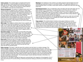 Colour scheme : This contents page is consistent with the front page, still having an overall red black and white theme which is fitting with the rock genre. Another colour has been added which is a yellow colour,  a reason for this would be to attract attention as it’s a different colour than the normal scheme.  Writing arrangement : The writing is in category blocks which is a common format of a magazine, this is used as it’s a news paper style so it helps to make the information controlled, spaced, formal and easy to read and understand. The different boxed sections have a red bold and bigger font on top of the paragraphs, this is too attract attention and separate all the writing. The next noticeable aspect of the paragraphs are any band name is put in a bold font, this is to attract interest to the audience as they would have heard of the band. Other sections of writing have block colours behind, this is so all the writing isnt too much at once and doesn’t become boring.  Main image : This magazine contents doesn’t have a specific main image, but one that could be classed as it is the man holding the guitar. The ‘R’ which was used for the mast head ‘Rock sound’ is used on top of this but put with a different word (Riot) this shows continuity and if looking at this without seeing the cover, target audience would know this is the ‘Rock sound’ magazine which is important for marketing and branding.  Secondary images : The images take up around 50% of the page which is a good balance for a contents page. Thin writing labels the photos with the bands name, page numbers and quotes. All the secondary images are powerful and coincide with the genre well for example the man holding his middle finger up covered in tattoos, and the fire behind the man covered in blood underneath.  Buzz words : Words are used on this page to create links to the theme and genre of this magazine. A good example of this would be the quote on the top right hand side ‘im not afraid of death’ the buzz word in this would be ‘death’ relating to the dark genre and feel of the magazine. Another would be the top left hand ‘Riot’ which fits with the havocked theme.  Editor message : The aspect I really like about this contents is the fact there is an editors message. This editors message is about alcohol, loud music and bands with the occasional swear word put in. This is an expected editors message for a magazine like this as it would be aimed at the target audience who would find this amusing and interesting. The picture underneath is also of the editor and it makes it relatable as many of the target audience would have been in the same situation as that (hung over, hood up, surrounded by bottles and food). The good things about editor letters are that it makes the magazine have a more personal feel and you feel connected to it and the editor. The only bad aspect I would note about this letter is that there is no signature which adds personal feel.  A part which isn’t the editors message but helps give a personal feel to the magazine is the paragraphs. One of them have at the end ‘PS’ and the writing is informal and personal making you feel like your friends are writing to you.  Masthead:  The masthead on this contents is not clearly apparent. But the biggest and most noticeable text would be the quote ‘I’m not afraid of death’. This masthead is good as it’s a strong statement which is so deep it would spark interest into readers and make them want to know more.  Advertisement banner : This is an alternative colour and style to the rest of the page, this is to attract attention as it is advertising. Two aspects stand out and that is the ‘£5’ in bold and black and also a  pug  used for ‘free cd’. The reason the price is in bold is because it is reasonably cheap so they make sure that aspect is shown. The pug is in yellow and the font on top of it is bold black and in capitals also with an exclamation mark to attract attention to the aspect that may mean people will buy this magazine.  Other good aspects of this banner are that highlighting is used such as ‘order now’ and bullet points as stars. All information such as website and number is also listed here which is a common aspect of a magazine contents.  Page numbers : This contents doesn’t include as many page numbers as a normal contents. The only numbers included are made to stand out using bold font and colours but these are only next to pictures and at the top of paragraphs. The numbers that are before a title on top of the paragraphs are unclear and undistinguished next to the text making it hard to notice these are page numbers. When designing my magazine contents I will make sure my numbers are more prominent than these.  