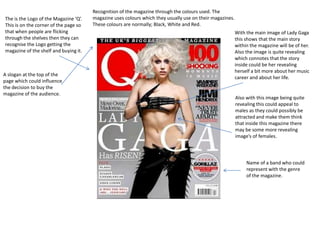 Recognition of the magazine through the colours used. The
The is the Logo of the Magazine ‘Q’.   magazine uses colours which they usually use on their magazines.
This is on the corner of the page so   These colours are normally; Black, White and Red.
that when people are flicking                                                                             With the main image of Lady Gaga
through the shelves then they can                                                                         this shows that the main story
recognise the Logo getting the                                                                            within the magazine will be of her.
magazine of the shelf and buying it.                                                                      Also the image is quite revealing
                                                                                                          which connotes that the story
                                                                                                          inside could be her revealing
                                                                                                          herself a bit more about her music
A slogan at the top of the
                                                                                                          career and about her life.
page which could influence
the decision to buy the
magazine of the audience.
                                                                                                          Also with this image being quite
                                                                                                          revealing this could appeal to
                                                                                                          males as they could possibly be
                                                                                                          attracted and make them think
                                                                                                          that inside this magazine there
                                                                                                          may be some more revealing
                                                                                                          image’s of females.



                                                                                                               Name of a band who could
                                                                                                               represent with the genre
                                                                                                               of the magazine.
 
