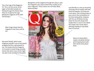 Recognition of the magazine through the colours used.
The is the Logo of the Magazine           The magazine uses colours which they usually use on
‘Q’. This is on the corner of the         their magazines. These colours are normally; Black,
                                                                                                  Lana Del Rey is a new, up incoming
page so that when people are              White and Red.
                                                                                                  artist who lost of readers will have
flicking through the shelves then                                                                 heard of however, not know too
they can recognise the Logo                                                                       much about. She is being shown as
getting the magazine of the shelf                                                                 pure, due to the connotations of
and buying it.                                                                                    her dress being white. However,
                                                                                                  with the use of blood running
                                                                                                  down her face this shows that
                                                                                                  maybe there is more to her which
                                                                                                  the readers don’t know about
     Main image shows that this                                                                   although reading on may allow
     magazine’s main focus will be                                                                them to find out.
     her.



                                                                                                         Name of a band which
                                                                                                         readers should be familiar
Key word ‘bloody’ which some                                                                             with knowing that inside
magazines wouldn’t use as they would                                                                     their will be story about
probably find this a daring word to                                                                      them.
use. This shows that this magazine
isn't scared to reveal things, possibly
stories that some music artists might
not want to be revealed to the public.
 