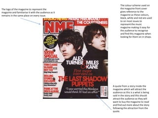 The colour scheme used on
The logo of the magazine to represent the                    the magazine front cover
magazine and familiarise it with the audience as it          gives reference to the
remains in the same place on every issue.                    magazine as these colours,
                                                             black, white and red are used
                                                             to on most issues to
                                                             represent the music
                                                             magazine making it easy for
                                                             the audience to recognise
                                                             and find this magazine when
                                                             looking for them on in shops.




                                                      A quote from a story inside the
                                                      magazine which will attract the
                                                      audience as this is a what is being
                                                      said in the story and this should
                                                      attract the audience as they will
                                                      want to buy the magazine to read
                                                      and find out more about the story
                                                      following the attraction from the
                                                      quote.
 